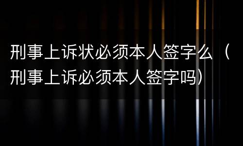 刑事上诉状必须本人签字么（刑事上诉必须本人签字吗）