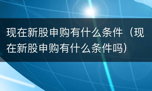 现在新股申购有什么条件（现在新股申购有什么条件吗）