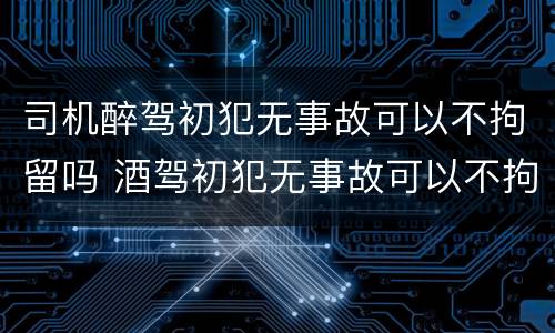 司机醉驾初犯无事故可以不拘留吗 酒驾初犯无事故可以不拘留吗