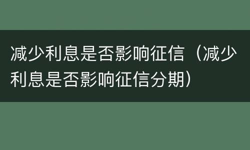 减少利息是否影响征信（减少利息是否影响征信分期）