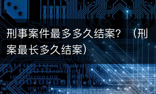 刑事案件最多多久结案？（刑案最长多久结案）