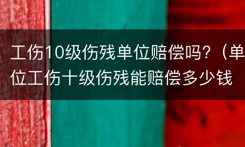 工伤10级伤残单位赔偿吗?（单位工伤十级伤残能赔偿多少钱）