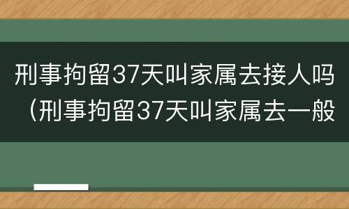 刑事拘留37天叫家属去接人吗（刑事拘留37天叫家属去一般做什么）