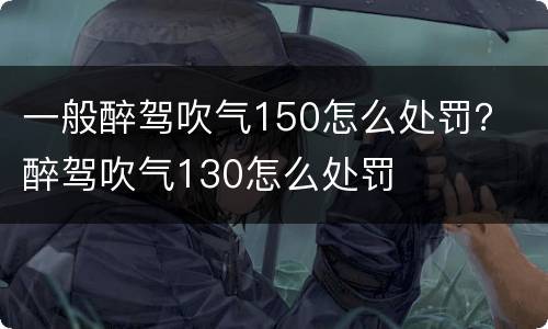 一般醉驾吹气150怎么处罚？ 醉驾吹气130怎么处罚
