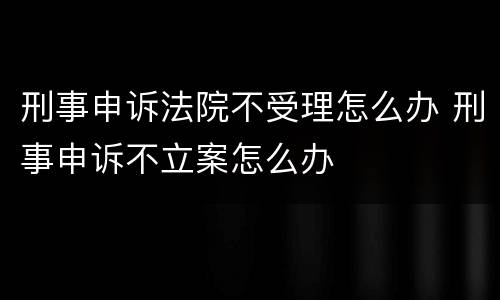 刑事申诉法院不受理怎么办 刑事申诉不立案怎么办