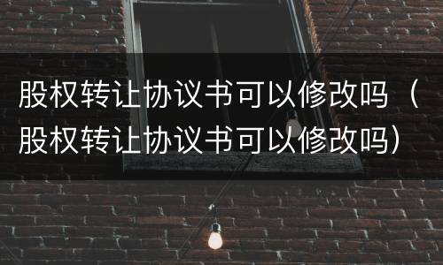 股权转让协议书可以修改吗（股权转让协议书可以修改吗）
