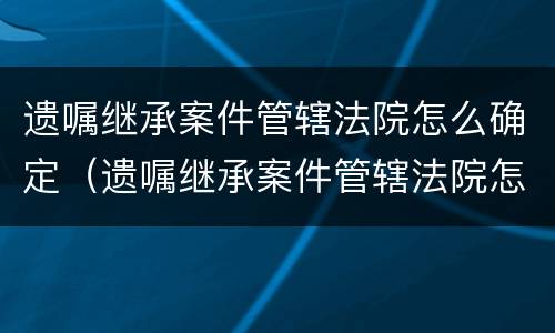 遗嘱继承案件管辖法院怎么确定（遗嘱继承案件管辖法院怎么确定责任）