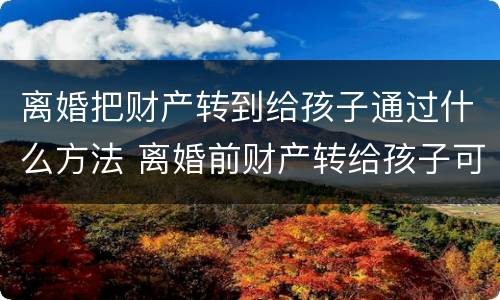离婚把财产转到给孩子通过什么方法 离婚前财产转给孩子可以吗