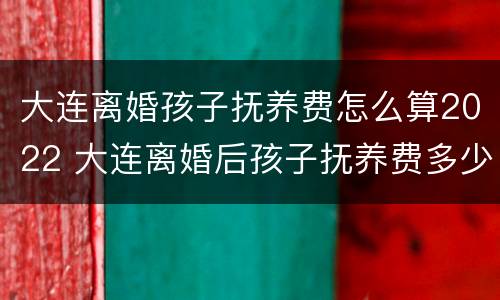 大连离婚孩子抚养费怎么算2022 大连离婚后孩子抚养费多少