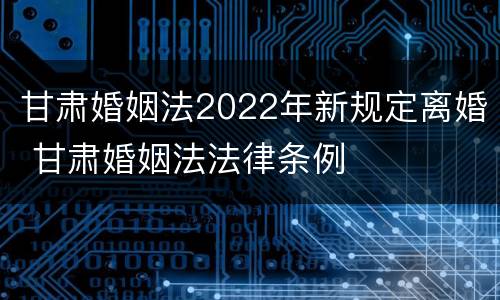 甘肃婚姻法2022年新规定离婚 甘肃婚姻法法律条例