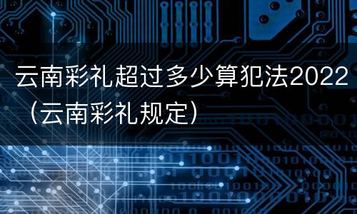 云南彩礼超过多少算犯法2022（云南彩礼规定）