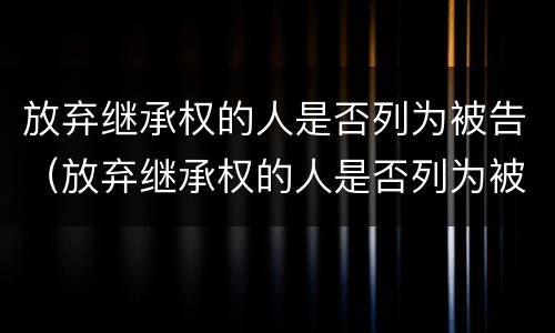 放弃继承权的人是否列为被告（放弃继承权的人是否列为被告人的条件）