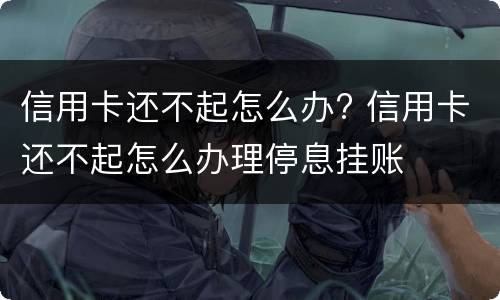 信用卡还不起怎么办? 信用卡还不起怎么办理停息挂账