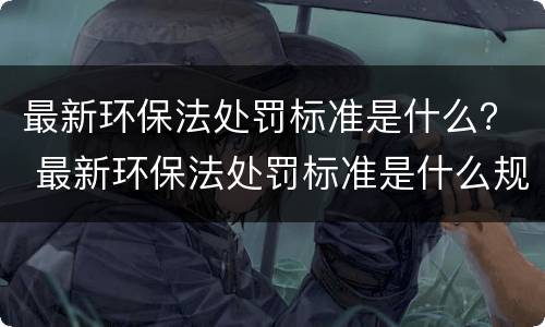 最新环保法处罚标准是什么？ 最新环保法处罚标准是什么规定