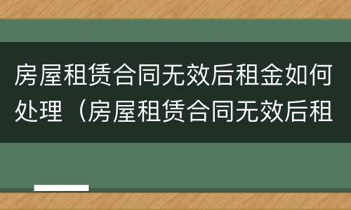 房屋租赁合同无效后租金如何处理（房屋租赁合同无效后租金如何处理）