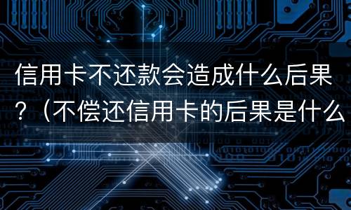 信用卡不还款会造成什么后果?（不偿还信用卡的后果是什么）