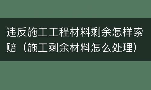 违反施工工程材料剩余怎样索赔（施工剩余材料怎么处理）