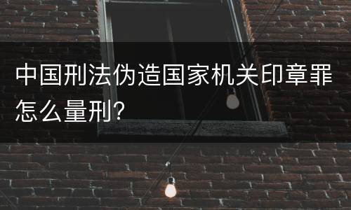 中国刑法伪造国家机关印章罪怎么量刑?