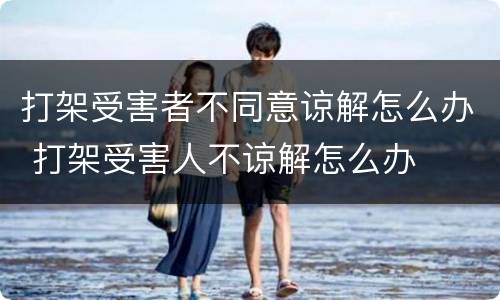 打架受害者不同意谅解怎么办 打架受害人不谅解怎么办