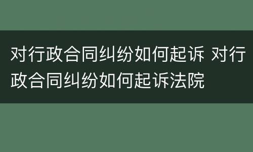 对行政合同纠纷如何起诉 对行政合同纠纷如何起诉法院