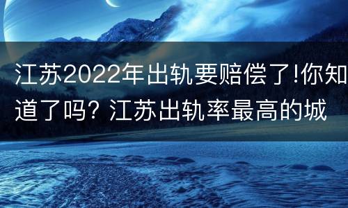 江苏2022年出轨要赔偿了!你知道了吗? 江苏出轨率最高的城市