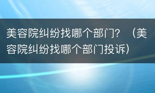 美容院纠纷找哪个部门？（美容院纠纷找哪个部门投诉）