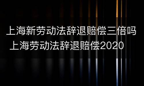 上海新劳动法辞退赔偿三倍吗 上海劳动法辞退赔偿2020
