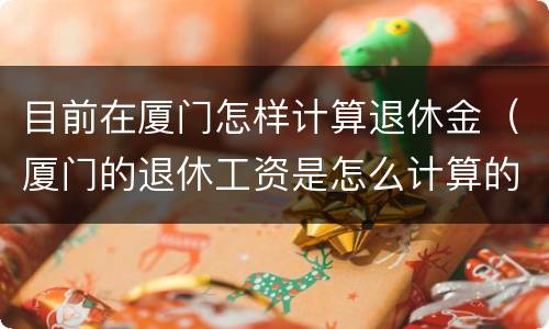 目前在厦门怎样计算退休金（厦门的退休工资是怎么计算的）