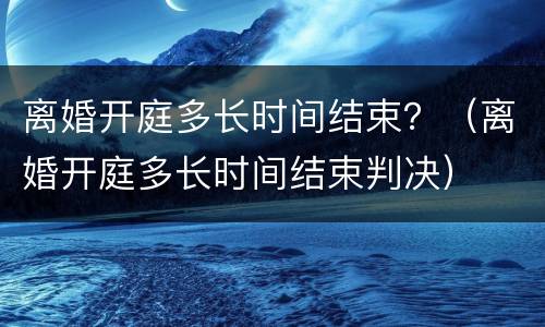 离婚开庭多长时间结束？（离婚开庭多长时间结束判决）