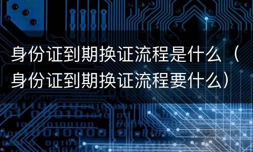 身份证到期换证流程是什么（身份证到期换证流程要什么）