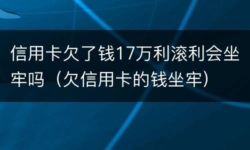 信用卡欠了钱17万利滚利会坐牢吗（欠信用卡的钱坐牢）
