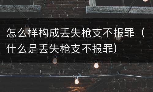 怎么样构成丢失枪支不报罪（什么是丢失枪支不报罪）