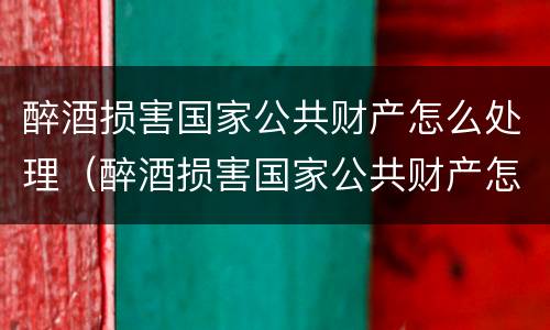 醉酒损害国家公共财产怎么处理（醉酒损害国家公共财产怎么处理好）