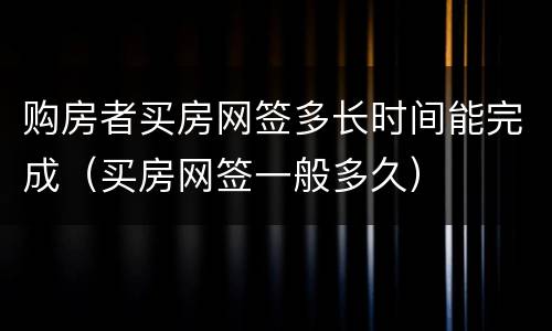 购房者买房网签多长时间能完成（买房网签一般多久）