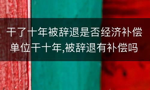 干了十年被辞退是否经济补偿 单位干十年,被辞退有补偿吗