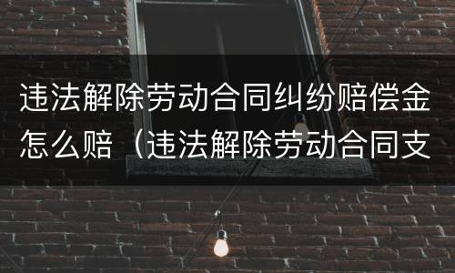 违法解除劳动合同纠纷赔偿金怎么赔（违法解除劳动合同支付赔偿金）