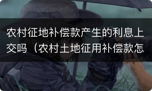 农村征地补偿款产生的利息上交吗（农村土地征用补偿款怎么发放）