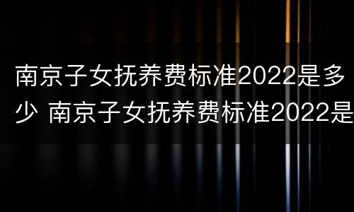 南京子女抚养费标准2022是多少 南京子女抚养费标准2022是多少钱