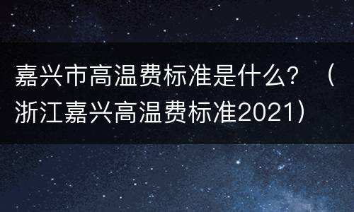 嘉兴市高温费标准是什么？（浙江嘉兴高温费标准2021）
