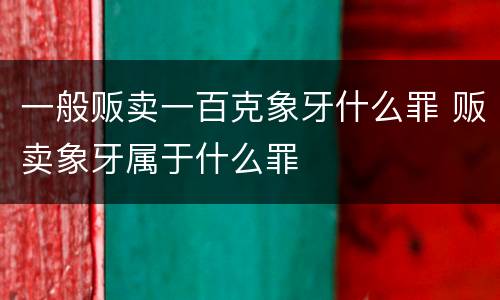 一般贩卖一百克象牙什么罪 贩卖象牙属于什么罪