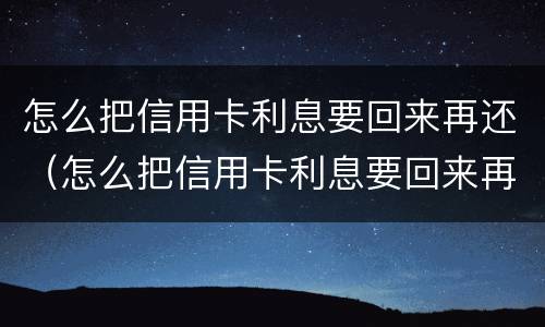 怎么把信用卡利息要回来再还（怎么把信用卡利息要回来再还一次）