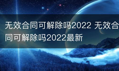 无效合同可解除吗2022 无效合同可解除吗2022最新