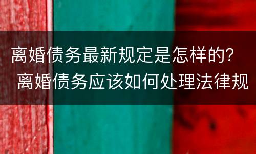 离婚债务最新规定是怎样的？ 离婚债务应该如何处理法律规定