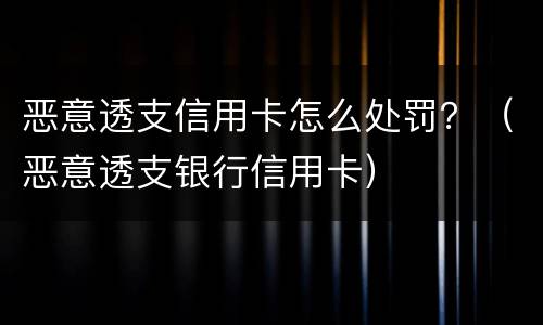 恶意透支信用卡怎么处罚？（恶意透支银行信用卡）