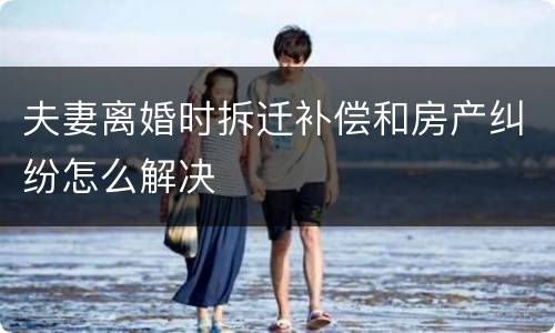 夫妻离婚时拆迁补偿和房产纠纷怎么解决