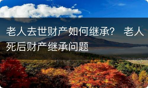 老人去世财产如何继承？ 老人死后财产继承问题