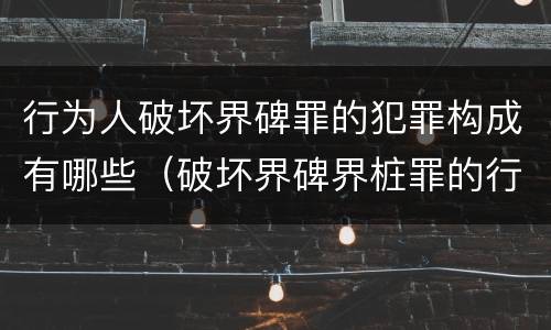行为人破坏界碑罪的犯罪构成有哪些（破坏界碑界桩罪的行为）