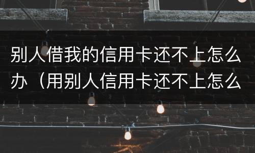 别人借我的信用卡还不上怎么办（用别人信用卡还不上怎么办）