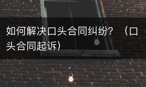 如何解决口头合同纠纷？（口头合同起诉）