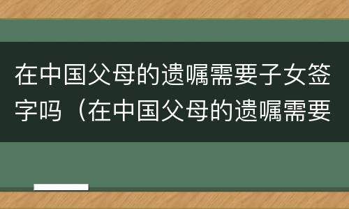 在中国父母的遗嘱需要子女签字吗（在中国父母的遗嘱需要子女签字吗怎么写）